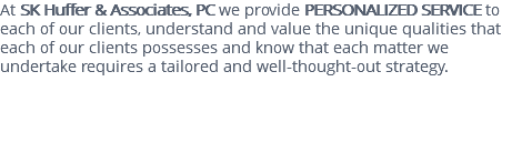 At SK Huffer & Associates, PC we provide PERSONALIZED SERVICE to each of our clients, understand and value the unique qualities that each of our clients possesses and know that each matter we undertake requires a tailored and well-thought-out strategy. 