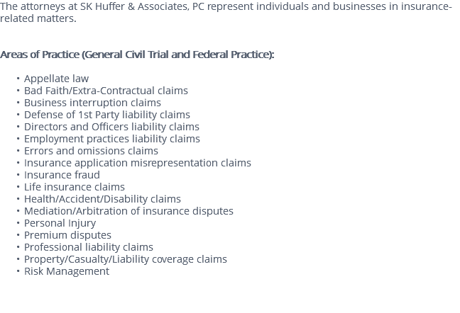 The attorneys at SK Huffer & Associates, PC represent individuals and businesses in insurance-related matters. Areas of Practice (General Civil Trial and Federal Practice): Appellate law Bad Faith/Extra-Contractual claims Business interruption claims Defense of 1st Party liability claims Directors and Officers liability claims Employment practices liability claims Errors and omissions claims Insurance application misrepresentation claims Insurance fraud Life insurance claims Health/Accident/Disability claims Mediation/Arbitration of insurance disputes Personal Injury Premium disputes Professional liability claims Property/Casualty/Liability coverage claims Risk Management 