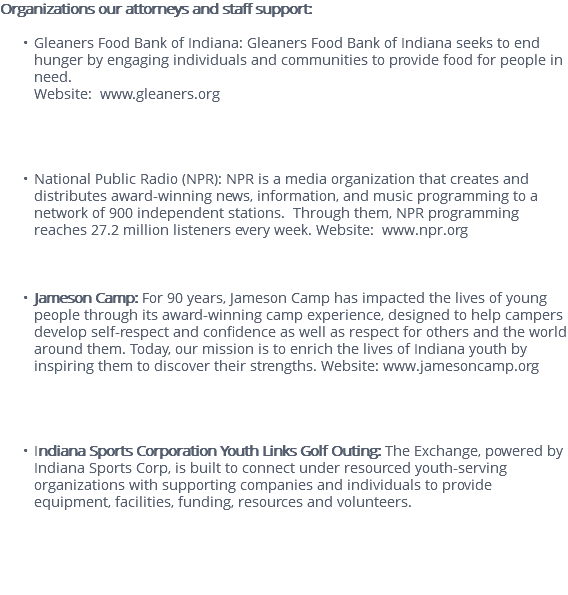 Organizations our attorneys and staff support: Gleaners Food Bank of Indiana: Gleaners Food Bank of Indiana seeks to end hunger by engaging individuals and communities to provide food for people in need. Website: www.gleaners.org National Public Radio (NPR): NPR is a media organization that creates and distributes award-winning news, information, and music programming to a network of 900 independent stations. Through them, NPR programming reaches 27.2 million listeners every week. Website: www.npr.org Jameson Camp: For 90 years, Jameson Camp has impacted the lives of young people through its award-winning camp experience, designed to help campers develop self-respect and confidence as well as respect for others and the world around them. Today, our mission is to enrich the lives of Indiana youth by inspiring them to discover their strengths. Website: www.jamesoncamp.org Indiana Sports Corporation Youth Links Golf Outing: The Exchange, powered by Indiana Sports Corp, is built to connect under resourced youth-serving organizations with supporting companies and individuals to provide equipment, facilities, funding, resources and volunteers. 
