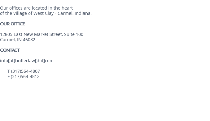 &nbsp;Our offices are located in the heart of the Village of West Clay - Carmel, Indiana. OUR OFFICE 12805 East New Market Street, Suite 100 Carmel, IN 46032 CONTACT info[at]hufferlaw[dot]com T (317)564-4807 F (317)564-4812 