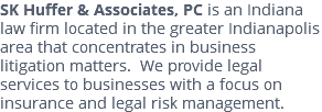 SK Huffer & Associates, PC is an Indiana law firm located in the greater Indianapolis area that concentrates in business litigation matters. We provide legal services to businesses with a focus on insurance and legal risk management.