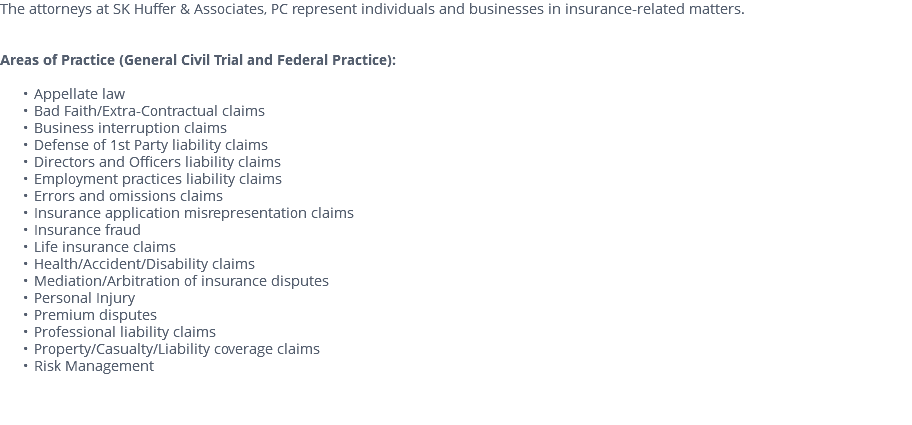 The attorneys at SK Huffer & Associates, PC represent individuals and businesses in insurance-related matters. Areas of Practice (General Civil Trial and Federal Practice): Appellate law Bad Faith/Extra-Contractual claims Business interruption claims Defense of 1st Party liability claims Directors and Officers liability claims Employment practices liability claims Errors and omissions claims Insurance application misrepresentation claims Insurance fraud Life insurance claims Health/Accident/Disability claims Mediation/Arbitration of insurance disputes Personal Injury Premium disputes Professional liability claims Property/Casualty/Liability coverage claims Risk Management 