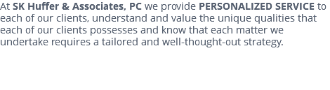 At SK Huffer & Associates, PC we provide PERSONALIZED SERVICE to each of our clients, understand and value the unique qualities that each of our clients possesses and know that each matter we undertake requires a tailored and well-thought-out strategy. 