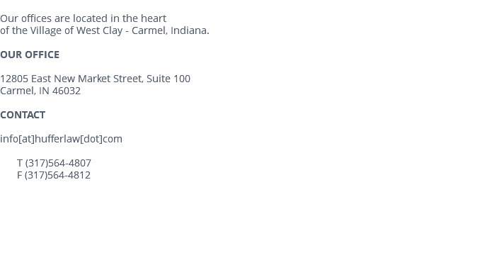  Our offices are located in the heart of the Village of West Clay - Carmel, Indiana. OUR OFFICE 12805 East New Market Street, Suite 100 Carmel, IN 46032 CONTACT info[at]hufferlaw[dot]com T (317)564-4807 F (317)564-4812 