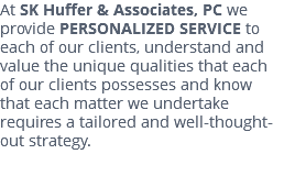 At SK Huffer & Associates, PC we provide PERSONALIZED SERVICE to each of our clients, understand and value the unique qualities that each of our clients possesses and know that each matter we undertake requires a tailored and well-thought-out strategy. 