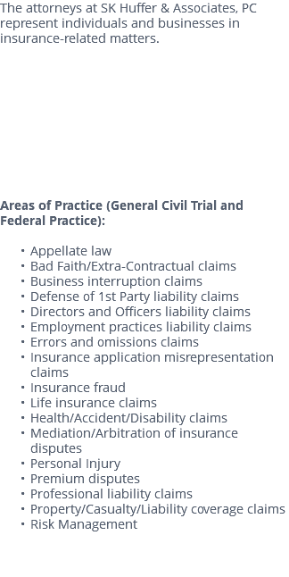 The attorneys at SK Huffer & Associates, PC represent individuals and businesses in insurance-related matters. Areas of Practice (General Civil Trial and Federal Practice): Appellate law Bad Faith/Extra-Contractual claims Business interruption claims Defense of 1st Party liability claims Directors and Officers liability claims Employment practices liability claims Errors and omissions claims Insurance application misrepresentation claims Insurance fraud Life insurance claims Health/Accident/Disability claims Mediation/Arbitration of insurance disputes Personal Injury Premium disputes Professional liability claims Property/Casualty/Liability coverage claims Risk Management 