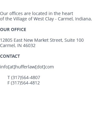  Our offices are located in the heart of the Village of West Clay - Carmel, Indiana. OUR OFFICE 12805 East New Market Street, Suite 100 Carmel, IN 46032 CONTACT info[at]hufferlaw[dot]com T (317)564-4807 F (317)564-4812 